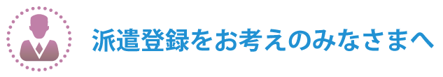 派遣登録をお考えのみなさまへ